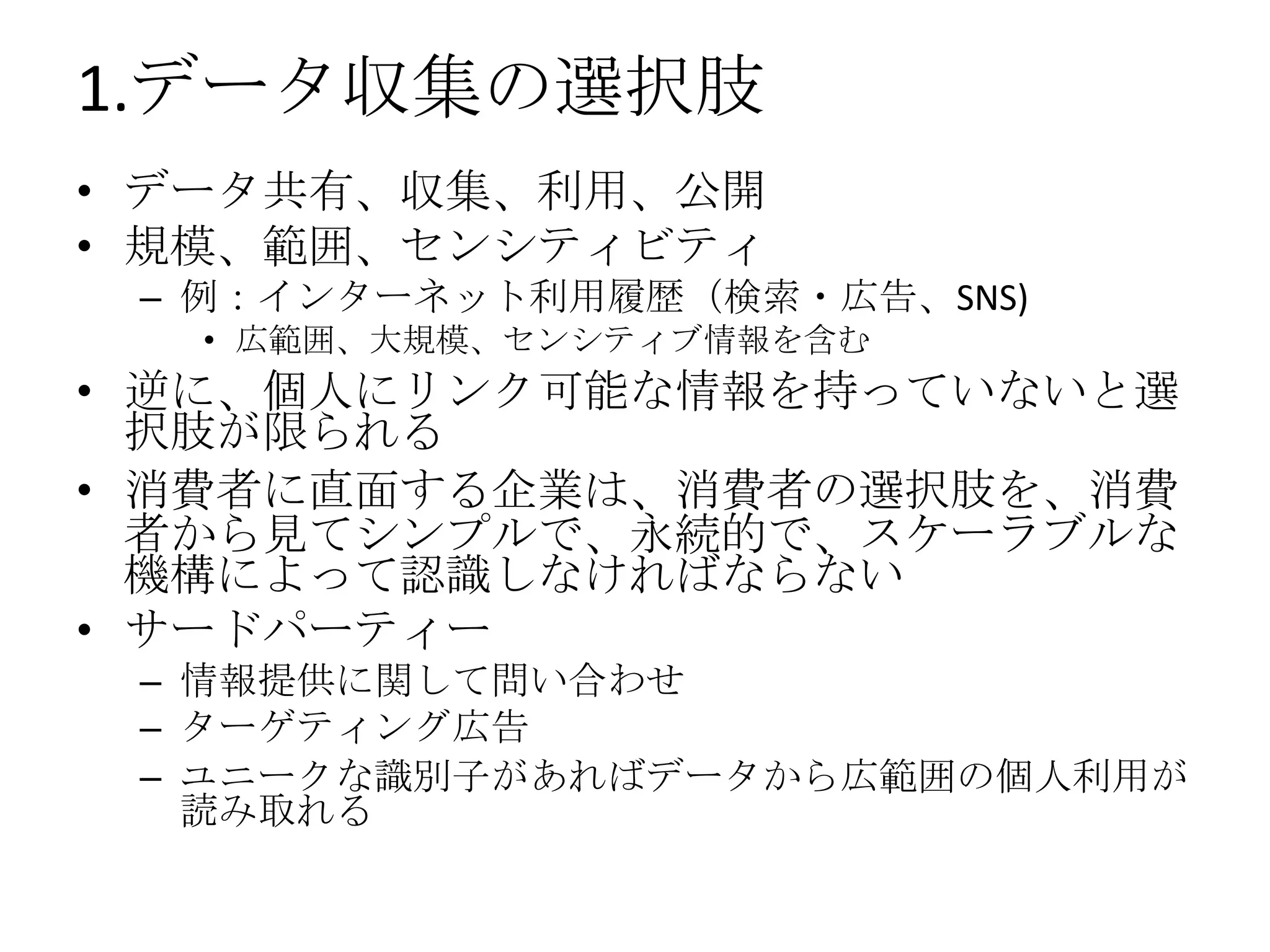 1.データ収集の選択肢
• データ共有、収集、利用、公開
• 規模、範囲、センシティビティ
 – 例：インターネット利用履歴（検索・広告、SNS)
  • 広範囲、大規模、センシティブ情報を含む
• 逆に、個人にリンク可能な情報を持っていないと選
  択肢が限られる
• 消費者に直面する企業は、消費者の選択肢を、消費
  者から見てシンプルで、永続的で、スケーラブルな
  機構によって認識しなければならない
• サードパーティー
 – 情報提供に関して問い合わせ
 – ターゲティング広告
 – ユニークな識別子があればデータから広範囲の個人利用が
   読み取れる
 
