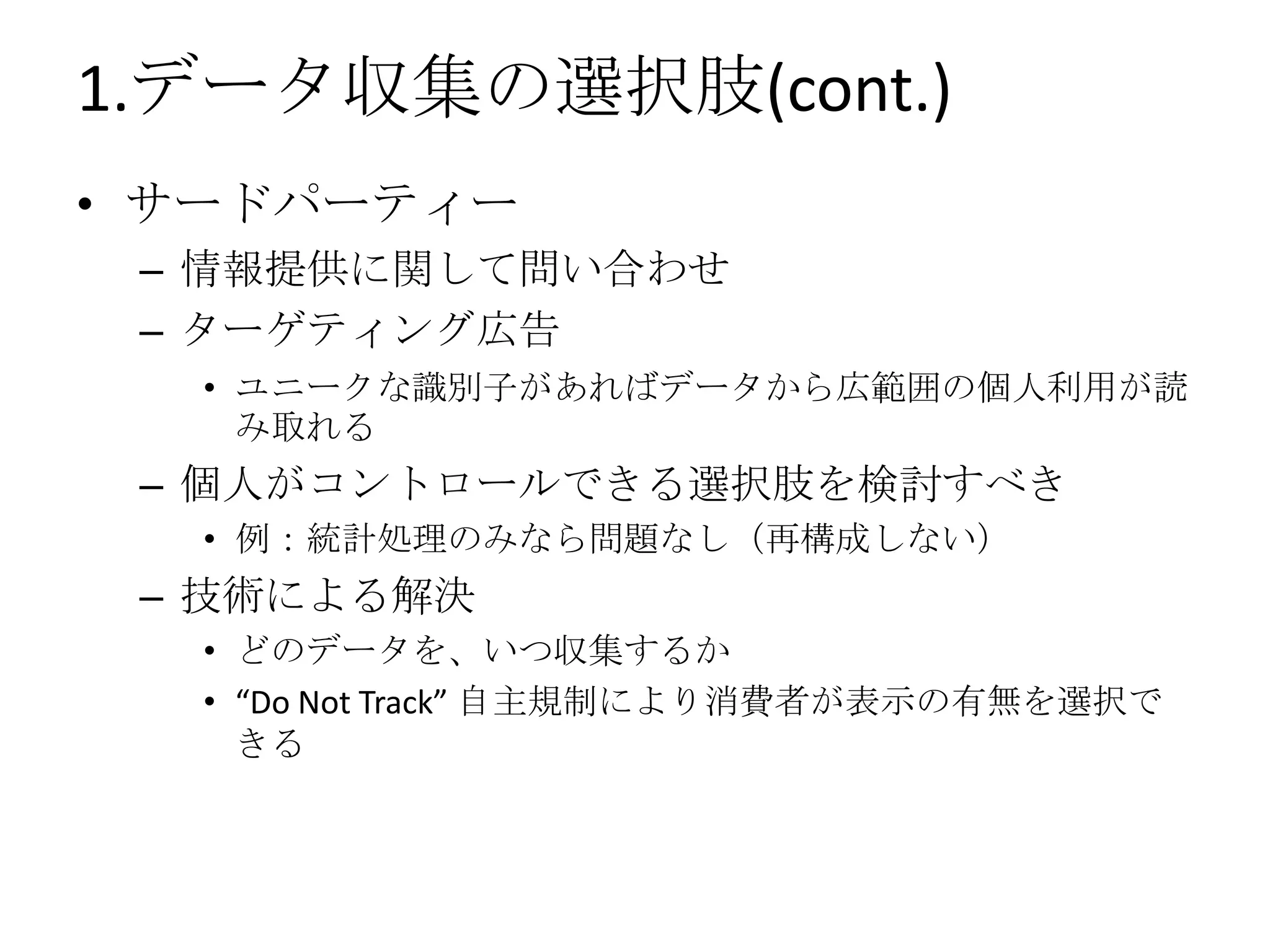 1.データ収集の選択肢(cont.)
• サードパーティー
 – 情報提供に関して問い合わせ
 – ターゲティング広告
  • ユニークな識別子があればデータから広範囲の個人利用が読
    み取れる
 – 個人がコントロールできる選択肢を検討すべき
  • 例：統計処理のみなら問題なし（再構成しない）
 – 技術による解決
  • どのデータを、いつ収集するか
  • “Do Not Track” 自主規制により消費者が表示の有無を選択で
    きる
 