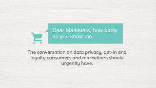 Dear Marketers, how badly 
do you know me. 
The conversation on data privacy, opt-in and 
loyalty consumers and marketeers should 
urgently have. 
 