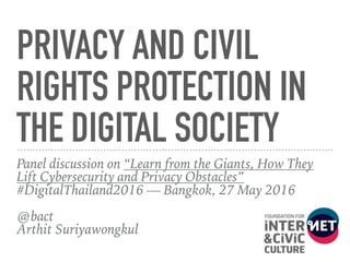 PRIVACY AND CIVIL
RIGHTS PROTECTION IN
THE DIGITAL SOCIETY
Panel discussion on “Learn from the Giants, How They
Lift Cybersecurity and Privacy Obstacles”
#DigitalThailand2016 — Bangkok, 27 May 2016 
@bact 
Arthit Suriyawongkul
 