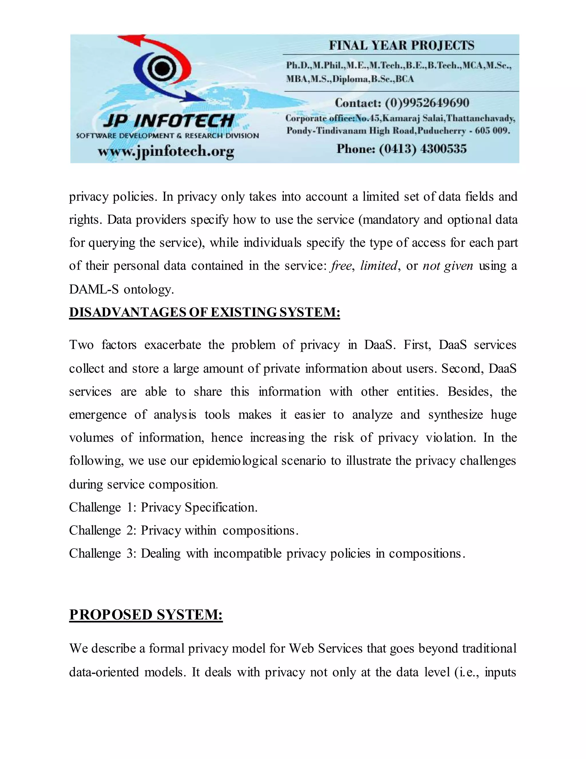 privacy policies. In privacy only takes into account a limited set of data fields and
rights. Data providers specify how to use the service (mandatory and optional data
for querying the service), while individuals specify the type of access for each part
of their personal data contained in the service: free, limited, or not given using a
DAML-S ontology.
DISADVANTAGES OF EXISTING SYSTEM:
Two factors exacerbate the problem of privacy in DaaS. First, DaaS services
collect and store a large amount of private information about users. Second, DaaS
services are able to share this information with other entities. Besides, the
emergence of analysis tools makes it easier to analyze and synthesize huge
volumes of information, hence increasing the risk of privacy violation. In the
following, we use our epidemiological scenario to illustrate the privacy challenges
during service composition.
Challenge 1: Privacy Specification.
Challenge 2: Privacy within compositions.
Challenge 3: Dealing with incompatible privacy policies in compositions.
PROPOSED SYSTEM:
We describe a formal privacy model for Web Services that goes beyond traditional
data-oriented models. It deals with privacy not only at the data level (i.e., inputs
 