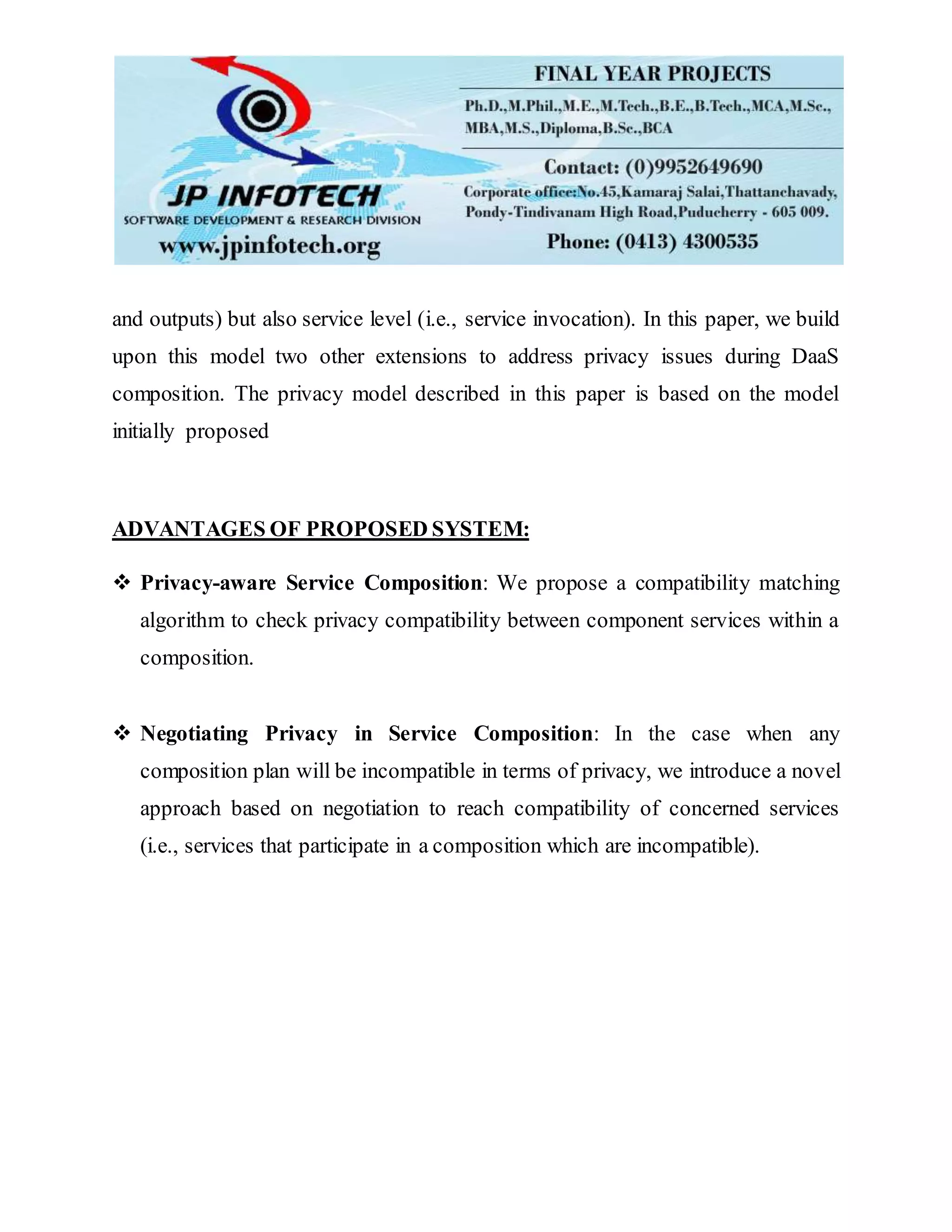 and outputs) but also service level (i.e., service invocation). In this paper, we build
upon this model two other extensions to address privacy issues during DaaS
composition. The privacy model described in this paper is based on the model
initially proposed
ADVANTAGES OF PROPOSED SYSTEM:
 Privacy-aware Service Composition: We propose a compatibility matching
algorithm to check privacy compatibility between component services within a
composition.
 Negotiating Privacy in Service Composition: In the case when any
composition plan will be incompatible in terms of privacy, we introduce a novel
approach based on negotiation to reach compatibility of concerned services
(i.e., services that participate in a composition which are incompatible).
 