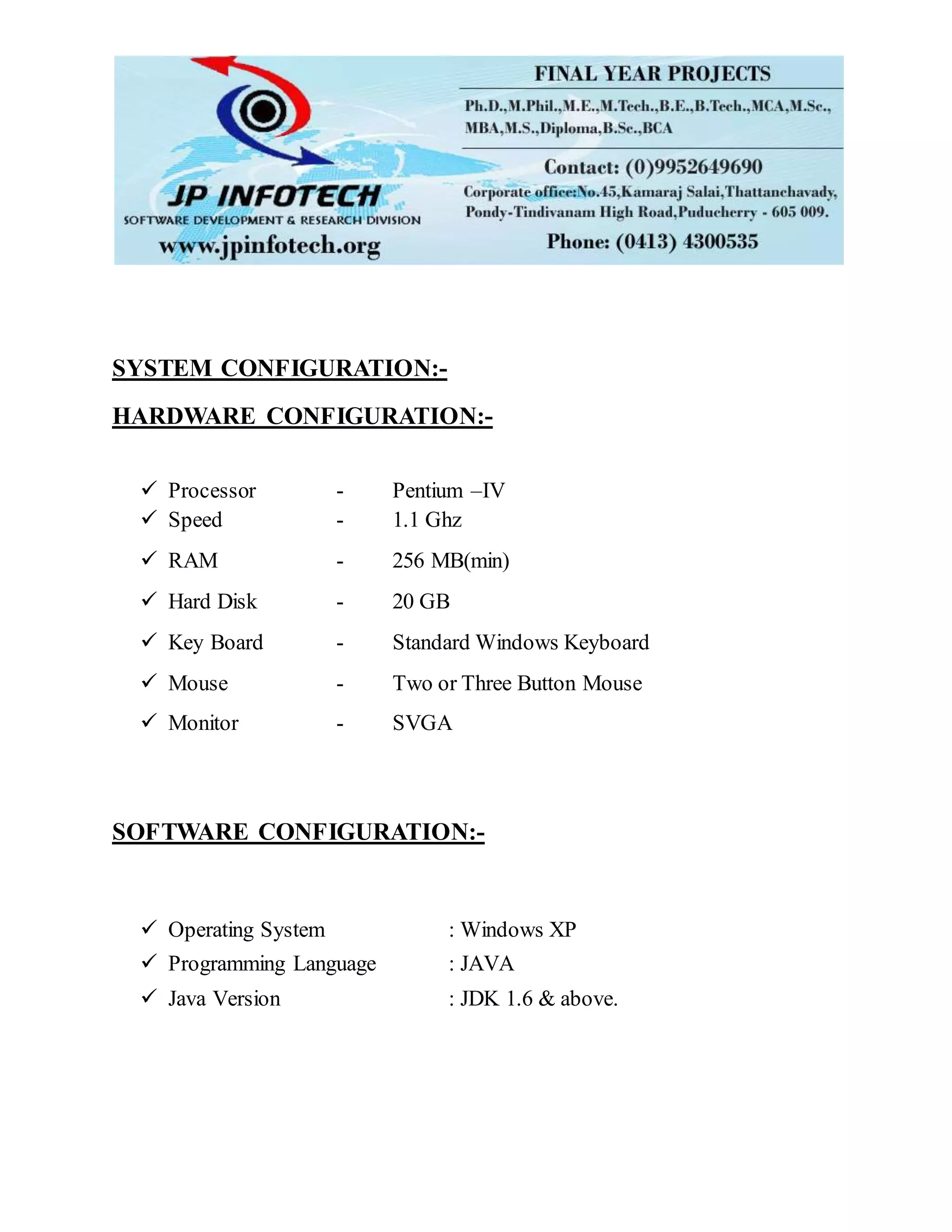 SYSTEM CONFIGURATION:-
HARDWARE CONFIGURATION:-
 Processor - Pentium –IV
 Speed - 1.1 Ghz
 RAM - 256 MB(min)
 Hard Disk - 20 GB
 Key Board - Standard Windows Keyboard
 Mouse - Two or Three Button Mouse
 Monitor - SVGA
SOFTWARE CONFIGURATION:-
 Operating System : Windows XP
 Programming Language : JAVA
 Java Version : JDK 1.6 & above.
 