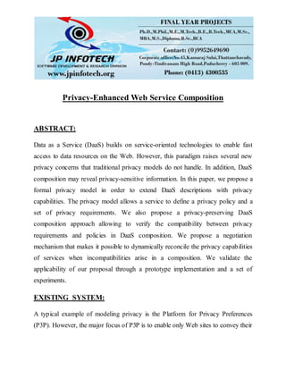 Privacy-Enhanced Web Service Composition
ABSTRACT:
Data as a Service (DaaS) builds on service-oriented technologies to enable fast
access to data resources on the Web. However, this paradigm raises several new
privacy concerns that traditional privacy models do not handle. In addition, DaaS
composition may reveal privacy-sensitive information. In this paper, we propose a
formal privacy model in order to extend DaaS descriptions with privacy
capabilities. The privacy model allows a service to define a privacy policy and a
set of privacy requirements. We also propose a privacy-preserving DaaS
composition approach allowing to verify the compatibility between privacy
requirements and policies in DaaS composition. We propose a negotiation
mechanism that makes it possible to dynamically reconcile the privacy capabilities
of services when incompatibilities arise in a composition. We validate the
applicability of our proposal through a prototype implementation and a set of
experiments.
EXISTING SYSTEM:
A typical example of modeling privacy is the Platform for Privacy Preferences
(P3P). However, the major focus of P3P is to enable only Web sites to convey their
 