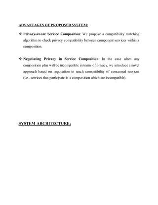 ADVANTAGES OF PROPOSED SYSTEM: 
 Privacy-aware Service Composition: We propose a compatibility matching 
algorithm to check privacy compatibility between component services within a 
composition. 
 Negotiating Privacy in Service Composition: In the case when any 
composition plan will be incompatible in terms of privacy, we introduce a novel 
approach based on negotiation to reach compatibility of concerned services 
(i.e., services that participate in a composition which are incompatible). 
SYSTEM ARCHITECTURE: 
 