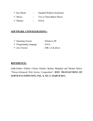  Key Board - Standard Windows Keyboard 
 Mouse - Two or Three Button Mouse 
 Monitor - SVGA 
SOFTWARE CONFIGURATION:- 
 Operating System : Windows XP 
 Programming Language : JAVA 
 Java Version : JDK 1.6 & above. 
REFERENCE: 
Salah-Eddine Tbahriti, Chirine Ghedira, Brahim Medjahed and Michael Mrissa 
“Privacy-Enhanced Web Service Composition”- IEEE TRANSACTIONS ON 
SERVICES COMPUTING, VOL. X, NO. Y, MARCH 2013. 
