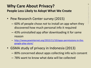 ©2020CarnegieMellonUniversity:17
Why Care About Privacy?
People Less Likely to Adopt What We Create
• Pew Research Center survey (2015)
– 60% of people chose not to install an app when they
discovered how much personal info it required
– 43% uninstalled app after downloading it for same
reason
– http://www.pewinternet.org/2015/11/10/apps-permissions-in-the-
google-play-store/
• GSMA study of privacy in Indonesia (2013)
– 80% concerned about apps collecting info w/o consent
– 78% want to know what data will be collected
 