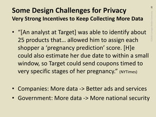 ©2020CarnegieMellonUniversity:20
Some Design Challenges for Privacy
Very Strong Incentives to Keep Collecting More Data
• “[An analyst at Target] was able to identify about
25 products that… allowed him to assign each
shopper a ‘pregnancy prediction’ score. [H]e
could also estimate her due date to within a small
window, so Target could send coupons timed to
very specific stages of her pregnancy.” (NYTimes)
• Companies: More data -> Better ads and services
• Government: More data -> More national security
 