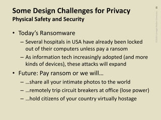 ©2020CarnegieMellonUniversity:21
Some Design Challenges for Privacy
Physical Safety and Security
• Today’s Ransomware
– Several hospitals in USA have already been locked
out of their computers unless pay a ransom
– As information tech increasingly adopted (and more
kinds of devices), these attacks will expand
• Future: Pay ransom or we will…
– …share all your intimate photos to the world
– …remotely trip circuit breakers at office (lose power)
– …hold citizens of your country virtually hostage
 
