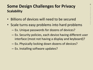 ©2020CarnegieMellonUniversity:23
Some Design Challenges for Privacy
Scalability
• Billions of devices will need to be secured
• Scale turns easy problems into hard problems
– Ex. Unique passwords for dozens of devices?
– Ex. Security policies, each device having different user
interface (most not having a display and keyboard)?
– Ex. Physically locking down dozens of devices?
– Ex. Installing software updates?
 