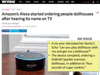 ©2020CarnegieMellonUniversity:25
• A six-year-old asked her family’s
Echo “can you play dollhouse with
me and get me a dollhouse?”
• The device complied, ordering a
KidKraft Sparkle mansion
dollhouse, in addition to “four
pounds of sugar cookies.”
 