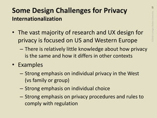 ©2020CarnegieMellonUniversity:27
Some Design Challenges for Privacy
Internationalization
• The vast majority of research and UX design for
privacy is focused on US and Western Europe
– There is relatively little knowledge about how privacy
is the same and how it differs in other contexts
• Examples
– Strong emphasis on individual privacy in the West
(vs family or group)
– Strong emphasis on individual choice
– Strong emphasis on privacy procedures and rules to
comply with regulation
 