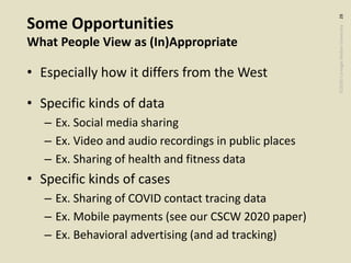 ©2020CarnegieMellonUniversity:28
Some Opportunities
What People View as (In)Appropriate
• Especially how it differs from the West
• Specific kinds of data
– Ex. Social media sharing
– Ex. Video and audio recordings in public places
– Ex. Sharing of health and fitness data
• Specific kinds of cases
– Ex. Sharing of COVID contact tracing data
– Ex. Mobile payments (see our CSCW 2020 paper)
– Ex. Behavioral advertising (and ad tracking)
 