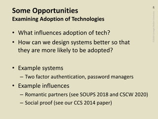 ©2020CarnegieMellonUniversity:29
Some Opportunities
Examining Adoption of Technologies
• What influences adoption of tech?
• How can we design systems better so that
they are more likely to be adopted?
• Example systems
– Two factor authentication, password managers
• Example influences
– Romantic partners (see SOUPS 2018 and CSCW 2020)
– Social proof (see our CCS 2014 paper)
 