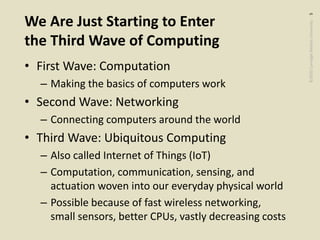 ©2020CarnegieMellonUniversity:5
We Are Just Starting to Enter
the Third Wave of Computing
• First Wave: Computation
– Making the basics of computers work
• Second Wave: Networking
– Connecting computers around the world
• Third Wave: Ubiquitous Computing
– Also called Internet of Things (IoT)
– Computation, communication, sensing, and
actuation woven into our everyday physical world
– Possible because of fast wireless networking,
small sensors, better CPUs, vastly decreasing costs
 