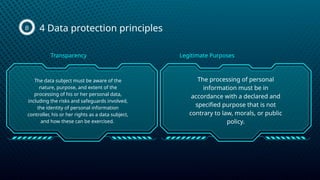 4 Data protection principles
B
The data subject must be aware of the
nature, purpose, and extent of the
processing of his or her personal data,
including the risks and safeguards involved,
the identity of personal information
controller, his or her rights as a data subject,
and how these can be exercised.
The processing of personal
information must be in
accordance with a declared and
specified purpose that is not
contrary to law, morals, or public
policy.
Transparency Legitimate Purposes
 