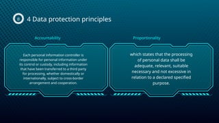 4 Data protection principles
B
Each personal information controller is
responsible for personal information under
its control or custody, including information
that have been transferred to a third party
for processing, whether domestically or
internationally, subject to cross-border
arrangement and cooperation.
which states that the processing
of personal data shall be
adequate, relevant, suitable
necessary and not excessive in
relation to a declared specified
purpose.
Accountability Proportionality
 