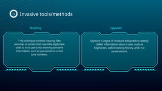 Invasive tools/methods
D
This technique involves creating fake
websites or emails that resemble legitimate
ones to trick users into entering sensitive
information, such as passwords or credit
card numbers.
Spyware is a type of malware designed to secretly
collect information about a user, such as
keystrokes, web browsing history, and chat
conversations.
Phishing Spyware
 