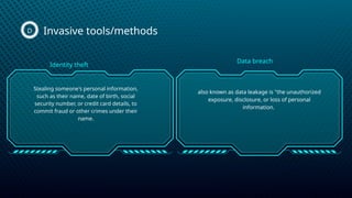 Invasive tools/methods
D
Stealing someone's personal information,
such as their name, date of birth, social
security number, or credit card details, to
commit fraud or other crimes under their
name.
also known as data leakage is "the unauthorized
exposure, disclosure, or loss of personal
information.
Identity theft
Data breach
 