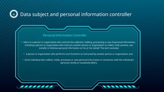Data subject and personal information controller
A
• refers to a person or organization who controls the collection, holding, processing or use of personal information,
including a person or organization who instructs another person or organization to collect, hold, process, use,
transfer or disclose personal information on his or her behalf. The term excludes:
• A person or organization who performs such functions as instructed by another person or organization; and
• (2) An individual who collects, holds, processes or uses personal information in connection with the individual’s
personal, family or household affairs.
Personal Information Controller
 
