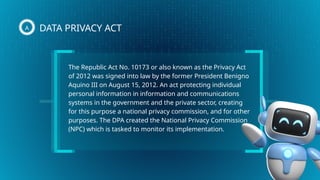 The Republic Act No. 10173 or also known as the Privacy Act
of 2012 was signed into law by the former President Benigno
Aquino III on August 15, 2012. An act protecting individual
personal information in information and communications
systems in the government and the private sector, creating
for this purpose a national privacy commission, and for other
purposes. The DPA created the National Privacy Commission
(NPC) which is tasked to monitor its implementation.
DATA PRIVACY ACT
A
 
