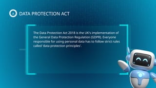 The Data Protection Act 2018 is the UK's implementation of
the General Data Protection Regulation (GDPR). Everyone
responsible for using personal data has to follow strict rules
called 'data protection principles'.
DATA PROTECTION ACT
A
 