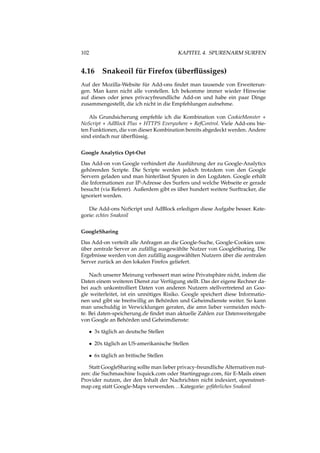 102 KAPITEL 4. SPURENARM SURFEN
4.16 Snakeoil für Firefox (überﬂüssiges)
Auf der Mozilla-Website für Add-ons ﬁndet man tausende von Erweiterun-
gen. Man kann nicht alle vorstellen. Ich bekomme immer wieder Hinweise
auf dieses oder jenes privacyfreundliche Add-on und habe ein paar Dinge
zusammengestellt, die ich nicht in die Empfehlungen aufnehme.
Als Grundsicherung empfehle ich die Kombination von CookieMonster +
NoScript + AdBlock Plus + HTTPS Everywhere + RefControl. Viele Add-ons bie-
ten Funktionen, die von dieser Kombination bereits abgedeckt werden. Andere
sind einfach nur überﬂüssig.
Google Analytics Opt-Out
Das Add-on von Google verhindert die Ausführung der zu Google-Analytics
gehörenden Scripte. Die Scripte werden jedoch trotzdem von den Google
Servern geladen und man hinterlässt Spuren in den Logdaten. Google erhält
die Informationen zur IP-Adresse des Surfers und welche Webseite er gerade
besucht (via Referer). Außerdem gibt es über hundert weitere Surftracker, die
ignoriert werden.
Die Add-ons NoScript und AdBlock erledigen diese Aufgabe besser. Kate-
gorie: echtes Snakeoil
GoogleSharing
Das Add-on verteilt alle Anfragen an die Google-Suche, Google-Cookies usw.
über zentrale Server an zufällig ausgewählte Nutzer von GoogleSharing. Die
Ergebnisse werden von den zufällig ausgewählten Nutzern über die zentralen
Server zurück an den lokalen Firefox geliefert.
Nach unserer Meinung verbessert man seine Privatsphäre nicht, indem die
Daten einem weiteren Dienst zur Verfügung stellt. Das der eigene Rechner da-
bei auch unkontrolliert Daten von anderen Nutzern stellvertretend an Goo-
gle weiterleitet, ist ein unnötiges Risiko. Google speichert diese Informatio-
nen und gibt sie breitwillig an Behörden und Geheimdienste weiter. So kann
man unschuldig in Verwicklungen geraten, die amn lieber vermeiden möch-
te. Bei daten-speicherung.de ﬁndet man aktuelle Zahlen zur Datenweitergabe
von Google an Behörden und Geheimdienste:
• 3x täglich an deutsche Stellen
• 20x täglich an US-amerikanische Stellen
• 6x täglich an britische Stellen
Statt GoogleSharing sollte man lieber privacy-freundliche Alternativen nut-
zen: die Suchmaschine Ixquick.com oder Startingpage.com, für E-Mails einen
Provider nutzen, der den Inhalt der Nachrichten nicht indexiert, openstreet-
map.org statt Google-Maps verwenden...Kategorie: gefährliches Snakeoil
 