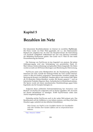 Kapitel 5
Bezahlen im Netz
Der bekannteste Bezahldienstleister im Internet ist zweifellos PayPal.com.
Die Firma wurde von Peter Thiel gegründet, der u.a. den Datensammler
Rapleaf.com aufgebaut hat, als einer der Hauptinvestoren die Entwicklung
von Facebook maßgeblich mitbestimmt hat und zum Steering Committee
der Bilderberg Konferenzen gehört. Das Credo von P. Thiel ist eine totale
Personalisierung des Internet.
Die Nutzung von PayPal.com ist das Gegenteil von anonym. Bei jedem
Zahlungsvorgang wird eine Verknüpfung von persönlichen Daten (E-
Mail Adresse, Kontoverbindung) und gekauften Waren hergestellt. Die Daten
werden an mehr als 100 Firmen übertragen zum Monitoring der Überweisung.
PayPal.com nutzt seine Marktposition für die Durchsetzung politischer
Interessen der USA. Gemäß der Embargo-Politik der USA werden Internet-
nutzer in über 60 Ländern ausgesperrt. Internationales Aufsehen erregte die
Sperrung der Konten von Wikileaks. Daneben gibt es viele weitere Fälle. Mehr
als 30 deutschen Online-Händlern wurden die Konten gesperrt 1, weil sie
kubanische Produkte (Zigarren, Rum, Aschenbecher) in Deutschland anboten.
Die Sperre wurde mit einem amerikanischen Handelsembargo gegen Kuba
begründet, das für Europäer belanglos ist.
Aufgrund dieser politischen Instrumentalisierung hat Anonymous zum
Boykott von PayPal.com aufgerufen und an Nutzer appelliert, ihre Accounts
bei diesem Bezahldienst zu kündigen. 35.000 PayPal-Nutzer sollen dem
Aufruf umgehend gefolgt sein.
Zukünftig möchte PayPal.com auch in der realen Welt präsent sein. Das
Bezahlsystem soll die Geldbörse in zwei Jahren ersetzen, wie Ebay-Chef John
Donahoe sagte, natürlich mit den üblichen Schnüffeleien:
Beim Einsatz von PayPal in den Geschäften könnten die Einzelhändler
mehr über Vorlieben ihrer Kunden erfahren und sie entsprechend besser
bedienen.
1 http://heise.de/-1320630
104
 