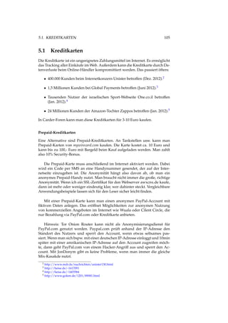 5.1. KREDITKARTEN 105
5.1 Kreditkarten
Die Kreditkarte ist ein ungeeignetes Zahlungsmittel im Internet. Es ermöglicht
das Tracking aller Einkäufe im Web. Außerdem kann die Kreditkarte durch Da-
tenverluste beim Online-Händler kompromittiert werden. Das passiert öfters:
• 400.000 Kunden beim Internetkonzern Unister betroffen (Dez. 2012).2
• 1,5 Millionen Kunden bei Global Payments betroffen (Juni 2012).3
• Tausenden Nutzer der israelischen Sport-Webseite One.co.il betroffen
(Jan. 2012).4
• 24 Millionen Kunden der Amazon-Tochter Zappos betroffen (Jan. 2012).5
In Carder-Foren kann man diese Kreditkarten für 3-10 Euro kaufen.
Prepaid-Kreditkarten
Eine Alternative sind Prepaid-Kreditkarten. An Tankstellen usw. kann man
Prepaid-Karten von mywirecard.com kaufen. Die Karte kostet ca. 10 Euro und
kann bis zu 100,- Euro mit Bargeld beim Kauf aufgeladen werden. Man zahlt
also 10% Security-Bonus.
Die Prepaid-Karte muss anschließend im Internet aktiviert werden. Dabei
wird ein Code per SMS an eine Handynummer gesendet, der auf der Inter-
netseite einzugeben ist. Die Anonymität hängt also davon ab, ob man ein
anonymes Prepaid-Handy nutzt. Man braucht nicht immer die große, richtige
Anonymität. Wenn ich ein SSL-Zertiﬁkat für den Webserver awxcnx.de kaufe,
dann ist mehr oder weniger eindeutig klar, wer dahinter steckt. Vergleichbare
Anwendungsbeispiele lassen sich für den Leser sicher leicht ﬁnden.
Mit einer Prepaid-Karte kann man einen anonymen PayPal-Account mit
ﬁktiven Daten anlegen. Das eröffnet Möglichkeiten zur anonymen Nutzung
von kommerziellen Angeboten im Internet wie Wuala oder Cilent Circle, die
nur Bezahlung via PayPal.com oder Kreditkarte anbieten.
Hinweis: Tor Onion Router kann nicht als Anonymisierungsdienst für
PayPal.com genutzt werden. Paypal.com prüft anhand der IP-Adresse den
Standort des Nutzers und sperrt den Account, wenn etwas seltsames pas-
siert. Wenn man sich bspw. mit einer deutschen IP-Adresse einloggt und 10min
später mit einer amrikanischen IP-Adresse auf den Account zugreifen möch-
te, dann geht PayPal.com von einem Hacker-Angriff aus und sperrt den Ac-
count. Mit JonDonym gibt es keine Probleme, wenn man immer die gleiche
Mix-Kasakde nutzt.
2 http://www.mdr.de/nachrichten/unister130.html
3 http://heise.de/-1617091
4 http://heise.de/-1403584
5 http://www.golem.de/1201/89081.html
 