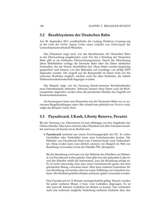 106 KAPITEL 5. BEZAHLEN IM NETZ
5.2 Bezahlsysteme der Deutschen Bahn
Am 28. September 2011 veröffentlichte die Leaking Plattform Cryptom.org
in der Liste der Online Spying Guides einen Leitfaden zum Datenzugriff der
Generalstaatsanwaltschaft München.
Das Dokument zeigt auch, wie das Bezahlsystem der Deutschen Bahn
in die Überwachung eingebunden wird. Für das e-Ticketing der Deutschen
Bahn gibt es ein konkretes Überwachungszenario. Durch die Abrechnung
übers Mobiltelefon verfüge die Deutsche Bahn über die Daten sämtlicher
Funkzellen, die der Nutzer durchfahren hat. Diese Daten werden langfristig
gespeichert und können von den Behörden auf Gundlage von §100g StPO
abgerufen werden. Der Zugriff auf die Reiseproﬁle ist damit nicht nur bei
schweren Straftaten möglich, sondern auch bei allen Straftaten, die mittels
Telekommunikationstechnik begangen wurden.
Das Beispiel zeigt, wie bei Nutzung Handy-basierter Bezahlmethoden
neue Datenbestände anhäufen. Teilweise können diese Daten auch als Rech-
nungsdaten abgerufen werden ohne die juristischen Hürden des Zugriffs auf
Kommunikationsdaten.
Als Konsequenz kann man Reisenden mit der Deutschen Bahn nur zu an-
onymen Bargeldzahlungen raten. Wie schnell man plötzlich ein Terrorist wird,
zeigte das Beispiel Andrej Holm.
5.3 Paysafecard, UKash, Liberty Reserve, Pecunix
Bei der Nutzung von Alternativen ist man abhängig von den Angeboten der
Online-Händler. Man kann nicht bei allen Händlern mit allen Varianten bezah-
len und muss als Kunde etwas ﬂexibel sein.
• Paysafecard: entstand aus einem Forschungsprojekt der EU. In vielen
Geschäften oder Tankstellen kann man Gutscheincodes kaufen. Die
Webseite von Paysafecard bietet eine Umkreis-Suche nach Verkaufstel-
len. Diese Codes kann man ähnlich anonym wie Bargeld im Web zur
Bezahlung verwenden (wenn der Händler PSC aktzepiert).
Bei der Bezahlung wird man von der Webseite des Händlers zur Websei-
te von Paysafecard weiter geleitet. Dort gibt man den gekauften Code ein
und der Händler erhält die Information, dass die Bezahlung erfolgt ist.
Es ist nicht notwendig, dass man einen Gutscheincode genau mit dem
geforderten Betrag vorweisen kann. Man kann mehrere Gutscheine für
eine Bezahlung verwenden oder nur einen Teilbetrag von Gutschein ein-
lösen. Der Restbetrag bleibt erhalten und kann später verwendet werden.
Eine Paysafecard ist 12 Monate uneingeschränkt gültig. Danach werden
für jeden weiteren Monat 2 Euro vom Guthaben abgezogen. Es ist
also sinnvoll, kleinere Guthaben bei Bedarf zu kaufen. Das verhindert
auch eine technisch mögliche Verkettung mehrerer Einkäufe über den
 