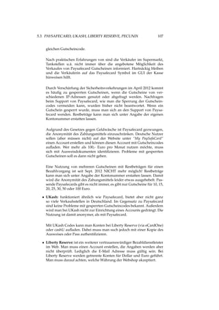 5.3. PAYSAFECARD, UKASH, LIBERTY RESERVE, PECUNIX 107
gleichen Gutscheincode.
Nach praktischen Erfahrungen von sind die Verkäufer im Supermarkt,
Tankstellen u.ä. nicht immer über die angebotene Möglichkeit des
Verkaufes von Paysafecard Gutscheinen informiert. Hartnäckig bleiben
und die Verkäuferin auf das Paysafecard Symbol im GUI der Kasse
hinweisen hilft.
Durch Verschärfung der Sicherheitsvorkehrungen im April 2012 kommt
es häuﬁg zu gesperrten Gutscheinen, wenn die Gutscheine von ver-
schiedenen IP-Adressen genutzt oder abgefragt werden. Nachfragen
beim Support von Paysafecard, wie man die Sperrung der Gutschein-
codes vermeiden kann, wurden bisher nicht beantwortet. Wenn ein
Gutschein gesperrt wurde, muss man sich an den Support von Paysa-
fecard wenden. Restbeträge kann man sich unter Angabe der eigenen
Kontonummer erstatten lassen.
Aufgrund des Gesetzes gegen Geldwäsche ist Paysafecard gezwungen,
die Anonymität des Zahlungsmittels einzuschränken. Deutsche Nutzer
sollen (aber müssen nicht) auf der Website unter “My PaySafaCard“
einen Account erstellen und können diesen Account mit Gutscheincodes
auﬂaden. Wer mehr als 100,- Euro pro Monat nutzen möchte, muss
sich mit Ausweisdokumenten identiﬁzieren. Probleme mit gesperrten
Gutscheinen soll es dann nicht geben.
Eine Nutzung von mehreren Gutscheinen mit Restbeträgen für einen
Bezahlvorgang ist seit Sept. 2012 NICHT mehr möglich! Restbeträge
kann man sich unter Angabe der Kontonummer erstatten lassen. Damit
wird die Anonymität des Zahungsmittels leider etwas ausgehebelt. Pas-
sende Paysafecards gibt es nicht immer, es gibt nur Gutscheine für 10, 15,
20, 25, 30, 50 oder 100 Euro.
• UKash: funktioniert ähnlich wie Paysafecard, bietet aber nicht ganz
so viele Verkaufsstellen in Deutschland. Im Gegensatz zu Paysafecard
sind keine Probleme mit gesperrten Gutscheincodes bekannt. Außerdem
wird man bei UKash nicht zur Einrichtung eines Accounts gedrängt. Die
Nutzung ist damit anonymer, als mit Paysafecard.
Mit UKash Codes kann man Konten bei Liberty Reserve (via eCardOne)
oder cashU auﬂaden. Dabei muss man such jedoch mit einer Kopie des
Ausweises oder Pass authentiﬁzieren.
• Liberty Reserve: ist ein weiterer vertrauenswürdiger Bezahldienstleister
im Web. Man muss einen Account erstellen, die Angaben werden aber
nicht überprüft. Lediglich die E-Mail Adresse muss gültig sein. Bei
Liberty Reserve werden getrennte Konten für Dollar und Euro geführt.
Man muss darauf achten, welche Währung der Webshop akzeptiert.
 