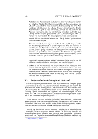 108 KAPITEL 5. BEZAHLEN IM NETZ
Auﬂaden des Accounts mit Guthaben ist über verschiedene Exchan-
ger möglich. Bei eCardOne kann man den Liberty Reserve Account mit
UKash Codes auﬂaden, muss sich dafür aber neuerdings mit einer Aus-
weiskopie identiﬁzieren. Da Liberty Reserve ein sehr großer Bezahl-
dienstleister ist, gibt es viele unseriöse Anbieter, die ein Auﬂaden des
Account versprechen aber nur die Zahlung einsacken und nichts dem
Liberty Reserve Accout gutschreiben (z.B. UCash Exchanger) oder Ge-
bühren von mehr als 50% der Zahlung nehmen (z.B. cashvoucers).
Nutzen Sie nur die auf der Website von Liberty Reserve gelisteten und
veriﬁzierten Exchanger!
• Pecunix: wickelt Bezahlungen in Gold ab. Die Geldbeträge werden
bei Bezahlung automatisch in Gold umgerechnt. Um mit Pecunix zu
bezahlen, ist ein Account zu erstellen, bei dem ebenfalls lediglich die
E-Mail Adresse gültig sein muss. Als einziger Bezahldienstleister kann
Pecunix den gesamten E-Mail Verkehr zu den Nutzern mit OpenPGP
verschlüsseln. Man kann seinen eigenen OpenPGP-Schlüssel im Account
hochladen und die Option zur Verschlüsselung aktivieren.
Um mit Pecunix bezahlen zu können, muss man eGold kaufen. Auf der
Webseite von Pecunix ﬁndet man einen Liste von Exchangern.
• cashU: ist ein Bezahlservice, der hauptsächlich in der arabischen Welt
verwendet wird. Registrieren kann man sich wie man will und die Kon-
ten bleiben unüberprüft bestehen. Die cashU Währung lässt sich auf der
Webseite durch UKash Codes auﬂaden, wenn man sich mit einer Kopie
des Ausweises identiﬁziert. Einen anderen Weg habe ich von Deutsch-
land aus noch nicht gefunden.
5.3.1 Anonyme Online-Zahlungen vor dem Aus?
Die Bundesregierung bereitete unter dem Deckmantel des Kampfes gegen
Geldwäsche ein Gesetz vor, das für anonyme Bezahlungen im Internet das
Aus bedeutet hätte. Künftig sollen Verkaufsstellen von Paysafecards und
UKash Vouchers die Käufer identiﬁzieren und die Daten für eine mögliche
Prüfung 5 Jahre bereithalten. Im Gegensatz zu Bareinzahlungen, die statt
bisher ab 15.000 Euro zukünftig ab 1.000 Euro berichtspﬂichtig werden, sollten
für E-Geld keine Mindestgrenzen gelten.6
Nach Ansicht von Udo Müller (Paysafecard-Geschäftsführer) wären diese
Anforderungen auch für die Vertriebsstruktur das AUS. 95% der Partner wie
Tankstellen, Geschäfte usw. würden unter diesen Bedingungen den Verkauf
von Paysafecard Gutscheinen und UKash Vouches einstellen.
Unklar ist, wie die bei E-Geld üblichen Kleinbeträge in nennenswertem
Umfang für Geldwäsche genutzt werden können. Die Regierung hat dafür kei-
ne sinnvolle Erklärung geliefert. Nach den vom BKA vorgelegten Zahlen zum
Missbrauch von Prepaidkarten zur Geldwäsche ist der Missbrauch sehr gering.
6 http://heise.de/-1269409
 