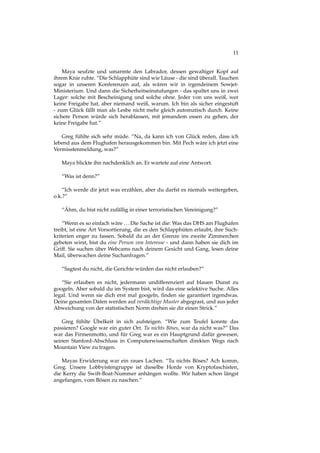 11
Maya seufzte und umarmte den Labrador, dessen gewaltiger Kopf auf
ihrem Knie ruhte. “Die Schlapphüte sind wie Läuse - die sind überall. Tauchen
sogar in unseren Konferenzen auf, als wären wir in irgendeinem Sowjet-
Ministerium. Und dann die Sicherheitseinstufungen - das spaltet uns in zwei
Lager: solche mit Bescheinigung und solche ohne. Jeder von uns weiß, wer
keine Freigabe hat, aber niemand weiß, warum. Ich bin als sicher eingestuft
- zum Glück fällt man als Lesbe nicht mehr gleich automatisch durch. Keine
sichere Person würde sich herablassen, mit jemandem essen zu gehen, der
keine Freigabe hat.”
Greg fühlte sich sehr müde. “Na, da kann ich von Glück reden, dass ich
lebend aus dem Flughafen herausgekommen bin. Mit Pech wäre ich jetzt eine
Vermisstenmeldung, was?”
Maya blickte ihn nachdenklich an. Er wartete auf eine Antwort.
“Was ist denn?”
“Ich werde dir jetzt was erzählen, aber du darfst es niemals weitergeben,
o.k.?”
“Ähm, du bist nicht zufällig in einer terroristischen Vereinigung?”
“Wenn es so einfach wäre ...Die Sache ist die: Was das DHS am Flughafen
treibt, ist eine Art Vorsortierung, die es den Schlapphüten erlaubt, ihre Such-
kriterien enger zu fassen. Sobald du an der Grenze ins zweite Zimmerchen
gebeten wirst, bist du eine Person von Interesse - und dann haben sie dich im
Griff. Sie suchen über Webcams nach deinem Gesicht und Gang, lesen deine
Mail, überwachen deine Suchanfragen.”
“Sagtest du nicht, die Gerichte würden das nicht erlauben?”
“Sie erlauben es nicht, jedermann undifferenziert auf blauen Dunst zu
googeln. Aber sobald du im System bist, wird das eine selektive Suche. Alles
legal. Und wenn sie dich erst mal googeln, ﬁnden sie garantiert irgendwas.
Deine gesamten Daten werden auf verdächtige Muster abgegrast, und aus jeder
Abweichung von der statistischen Norm drehen sie dir einen Strick.”
Greg fühlte Übelkeit in sich aufsteigen. “Wie zum Teufel konnte das
passieren? Google war ein guter Ort. Tu nichts Böses, war da nicht was?” Das
war das Firmenmotto, und für Greg war es ein Hauptgrund dafür gewesen,
seinen Stanford-Abschluss in Computerwissenschaften direkten Wegs nach
Mountain View zu tragen.
Mayas Erwiderung war ein raues Lachen. “Tu nichts Böses? Ach komm,
Greg. Unsere Lobbyistengruppe ist dieselbe Horde von Kryptofaschisten,
die Kerry die Swift-Boat-Nummer anhängen wollte. Wir haben schon längst
angefangen, vom Bösen zu naschen.”
 