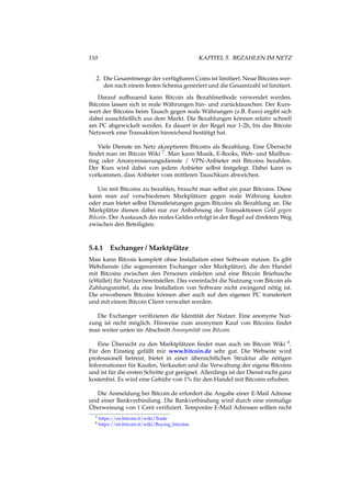 110 KAPITEL 5. BEZAHLEN IM NETZ
2. Die Gesamtmenge der verfügbaren Coins ist limitiert. Neue Bitcoins wer-
den nach einem festen Schema generiert und die Gesamtzahl ist limitiert.
Darauf aufbauend kann Bitcoin als Bezahlmethode verwendet werden.
Bitcoins lassen sich in reale Währungen hin- und zurücktauschen. Der Kurs-
wert der Bitcoins beim Tausch gegen reale Währungen (z.B. Euro) ergibt sich
dabei ausschließlich aus dem Markt. Die Bezahlungen können relativ schnell
am PC abgewickelt werden. Es dauert in der Regel nur 1-2h, bis das Bitcoin
Netzwerk eine Transaktion hinreichend bestätigt hat.
Viele Dienste im Netz akzeptieren Bitcoins als Bezahlung. Eine Übersicht
ﬁndet man im Bitcoin Wiki 7. Man kann Musik, E-Books, Web- und Mailhos-
ting oder Anonymisierungsdienste / VPN-Anbieter mit Bitcoins bezahlen.
Der Kurs wird dabei von jedem Anbieter selbst festgelegt. Dabei kann es
vorkommen, dass Anbieter vom mittleren Tauschkurs abweichen.
Um mit Bitcoins zu bezahlen, braucht man selbst ein paar Bitcoins. Diese
kann man auf verschiedenen Markplätzen gegen reale Währung kaufen
oder man bietet selbst Dienstleistungen gegen Bitcoins als Bezahlung an. Die
Markplätze dienen dabei nur zur Anbahnung der Transaktionen Geld gegen
Bitcoin. Der Austausch des reales Geldes erfolgt in der Regel auf direktem Weg
zwischen den Beteiligten.
5.4.1 Exchanger / Marktplätze
Man kann Bitcoin komplett ohne Installation einer Software nutzen. Es gibt
Webdienste (die sogenannten Exchanger oder Markplätze), die den Handel
mit Bitcoins zwischen den Personen einleiten und eine Bitcoin Brieftasche
(eWallet) für Nutzer bereitstellen. Das vereinfacht die Nutzung von Bitcoin als
Zahlungsmittel, da eine Installation von Software nicht zwingend nötig ist.
Die erworbenen Bitcoins können aber auch auf den eigenen PC transferiert
und mit einem Bitcoin Client verwaltet werden.
Die Exchanger veriﬁzieren die Identität der Nutzer. Eine anonyme Nut-
zung ist nicht möglich. Hinweise zum anonymen Kauf von Bitcoins ﬁndet
man weiter unten im Abschnitt Anonymität von Bitcoin.
Eine Übersicht zu den Marktplätzen ﬁndet man auch im Bitcoin Wiki 8.
Für den Einstieg gefällt mir www.bitcoin.de sehr gut. Die Webseite wird
professionell betreut, bietet in einer übersichtlichen Struktur alle nötigen
Informationen für Kaufen, Verkaufen und die Verwaltung der eigene Bitcoins
und ist für die ersten Schritte gut geeignet. Allerdings ist der Dienst nicht ganz
kostenfrei. Es wird eine Gebühr von 1% für den Handel mit Bitcoins erhoben.
Die Anmeldung bei Bitcoin.de erfordert die Angabe einer E-Mail Adresse
und einer Bankverbindung. Die Bankverbindung wird durch eine einmalige
Überweisung von 1 Cent veriﬁziert. Temporäre E-Mail Adressen sollten nicht
7 https://en.bitcoin.it/wiki/Trade
8 https://en.bitcoin.it/wiki/Buying_bitcoins
 