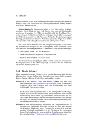 5.4. BITCOIN 111
genutzt werden, da bei jeder Transaktion Informationen per Mail gesendet
werden. Man kann zusätzliche die Zahlungsmöglichkeiten Liberty Reserve
und Money Bookers nutzen.
Bitcoins kaufen: Im Markbereich stehen in einer Liste mehrer Verkaufs-
angebote. Durch Klick auf den Link Kaufen kann man ein Kaufangebot
annehmen. Sie erhalten ein E-Mail mit den Daten für die Bezahlung. Über-
weisen Sie dem Verkäufer das Geld und bestätigen Sie die Überweisung auf
der Webseite innerhalb von 12h. Wenn der Verkäufer den Zahlungseingang
bestätigt, erhalten Sie die Bitcoins. Wenn kein passendes Angebot zu ﬁnden
ist, können Sie ein Kaufangebot einstellen und auf Angebote warten.
Der Käufer sendet dem Verkäufer den Kaufpreis abzüglich 0.5% und erhal-
ten dafür Bitcoins abzüglich 1% des Kaufangebotes. Somit teilen sich Käufer
und Verkäufer die Marktgebühr von 1% jeweils zur Hälfte. Ein Rechenbespiel:
• Das Angebot lautet: 1 BTC für 40,00 Euro.
• Der Käufer überweist 39,80 Euro an den Verkäufer.
• Er erhält dafür 0,99 BTC auf seinem Konto.
Die für ihre Transaktion gültigen Zahlen werden jeweils bei Annahme des
Kaufangebotes und in der E-Mail angezeigt. Die Kontodaten des Verkäufers
erhalten Sie ebenfalls per E-Mail.
5.4.2 Bitcoin Software
Wenn man einem externen Webserver nicht vertraut, kann man seine Bitcoins
lokal auf dem eigenen Rechner oder Smartphone verwalten. Dafür muss ein
Bitcoin Client wie Bitcoin-Qt oder Electrum installiert werden.
Bitcoin-Qt ist der Standard Client des Bitcoin Projektes und steht zum
Download unter http://bitcoin.org/en/download bereit. Er ist einfach
bedienbar, bietet eine Übersicht über alle Transaktionen und kann
beliebig viele Adressen verwalten.
Ein Nachteil für Gelegenheitsnutzer ist der ständige Download der ge-
samten Blockchain. Die Downloadseite weist darauf hin, dass die erste
Initialisierung bis zu einem Tag dauern kann. Wenn man nach 3-4 Wo-
chen Pause wieder einmal mit Bitcoins bezahlen möchte, dann benötigt
Bitcoin-Qt ein bis zwei Stunden für die Aktualisierung der Blockchain,
um wieder arbeitsbereit zu werden.
Electrum ist eine leichtgewichtige Alternative für Gelegenheitsnutzer. Er
überlässt die Hauptarbeit speziellen Servern im Netz und benötigt
die komplette Blockchain nicht. Trotzdem ist sichergestellt, dass die
privaten Schlüssel ausschließlich in der Verfügung des Anwenders
liegen. Die Installation für unterschiedliche Betriebssysteme ist auf der
Downloadseite http://electrum.org/download.html beschrieben.
 