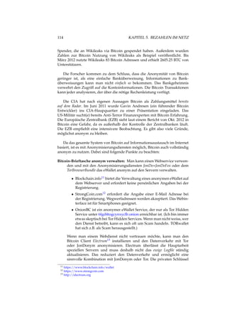 114 KAPITEL 5. BEZAHLEN IM NETZ
Spender, die an Wikileaks via Bitcoin gespendet haben. Außerdem wurden
Zahlen zur Bitcoin Nutzung von Wikileaks als Beispiel veröffentlicht. Bis
März 2012 nutzte Wikileaks 83 Bitcoin Adressen und erhielt 2605.25 BTC von
Unterstützern.
Die Forscher kommen zu dem Schluss, dass die Anonymität von Bitcoin
geringer ist, als eine einfache Banküberweisung. Informationen zu Bank-
überweisungen kann man nicht einfach so bekommen. Das Bankgeheimnis
verwehrt den Zugriff auf die Kontoinformationen. Die Bitcoin Transaktionen
kann jeder analysieren, der über die nötige Rechenleistung verfügt.
Die CIA hat nach eigenen Aussagen Bitcoin als Zahlungsmittel bereits
auf dem Radar. Im Juni 2011 wurde Gavin Andresen (ein führender Bitcoin
Entwickler) ins CIA-Haupquartier zu einer Präsentation eingeladen. Das
US-Militär sucht(e) bereits Anti-Terror Finanzexperten mit Bitcoin Erfahrung.
Die Europäische Zentralbank (EZB) sieht laut einem Bericht von Okt. 2012 in
Bitcoin eine Gefahr, da es außerhalb der Kontrolle der Zentralbanken läuft.
Die EZB empﬁehlt eine intensivere Beobachtung. Es gibt also viele Gründe,
möglichst anonym zu bleiben.
Da das gesamte System von Bitcoin auf Informationsaustausch im Internet
basiert, ist es mit Anonymisierungsdiensten möglich, Bitcoin auch vollständig
anonym zu nutzen. Dabei sind folgende Punkte zu beachten:
Bitcoin-Brieftasche anonym verwalten: Man kann einen Webservice verwen-
den und mit den Anonymisierungsdiensten JonDo+JonDoFox oder dem
TorBrowserBundle das eWallet anonym auf den Servern verwalten.
• Blockchain.info11 bietet die Verwaltung eines anonymen eWallet auf
dem Webserver und erfordert keine persönlichen Angaben bei der
Registrierung.
• StrongCoin.com12 erfordert die Angabe einer E-Mail Adresse bei
der Registrierung. Wegwerfadressen werden akzeptiert. Das Webin-
terface ist für Smartphones geeignet.
• OnionBC ist ein anonymer eWallet Service, der nur als Tor Hidden
Service unter 6fgd4togcynxyclb.onion erreichbar ist. (Ich bin immer
etwas skeptisch bei Tor Hidden Services. Wenn man nicht weiss, wer
den Dienst betreibt, kann es sich oft um Scam handeln. TORwallet
hat sich z.B. als Scam herausgestellt.)
Wenn man einem Webdienst nicht vertrauen möchte, kann man den
Bitcoin Client Electrum13 installieren und den Datenverkehr mit Tor
oder JonDonym anonymisieren. Electrum überlässt die Hauptarbeit
speziellen Servern und muss deshalb nicht das ewige Logﬁle ständig
aktualisieren. Das reduziert den Datenverkehr und ermöglicht eine
sinnvolle Kombination mit JonDonym oder Tor. Die privaten Schlüssel
11 https://www.blockchain.info/wallet
12 https://www.strongcoin.com
13 http://electrum.org
 