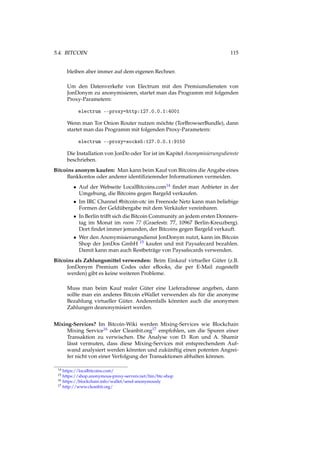 5.4. BITCOIN 115
bleiben aber immer auf dem eigenen Rechner.
Um den Datenverkehr von Electrum mit den Premiumdiensten von
JonDonym zu anonymisieren, startet man das Programm mit folgenden
Proxy-Parametern:
electrum --proxy=http:127.0.0.1:4001
Wenn man Tor Onion Router nutzen möchte (TorBrowserBundle), dann
startet man das Programm mit folgenden Proxy-Parametern:
electrum --proxy=socks5:127.0.0.1:9150
Die Installation von JonDo oder Tor ist im Kapitel Anonymisierungsdienste
beschrieben.
Bitcoins anonym kaufen: Man kann beim Kauf von Bitcoins die Angabe eines
Bankkontos oder anderer identiﬁzierender Informationen vermeiden.
• Auf der Webseite LocalBitcoins.com14 ﬁndet man Anbieter in der
Umgebung, die Bitcoins gegen Bargeld verkaufen.
• Im IRC Channel #bitcoin-otc im Freenode Netz kann man beliebige
Formen der Geldübergabe mit dem Verkäufer vereinbaren.
• In Berlin trifft sich die Bitcoin Community an jedem ersten Donners-
tag im Monat im room 77 (Graefestr. 77, 10967 Berlin-Kreuzberg).
Dort ﬁndet immer jemanden, der Bitcoins gegen Bargeld verkauft.
• Wer den Anonymisierungsdienst JonDonym nutzt, kann im Bitcoin
Shop der JonDos GmbH 15 kaufen und mit Paysafecard bezahlen.
Damit kann man auch Restbeträge von Paysafecards verwenden.
Bitcoins als Zahlungsmittel verwenden: Beim Einkauf virtueller Güter (z.B.
JonDonym Premium Codes oder eBooks, die per E-Mail zugestellt
werden) gibt es keine weiteren Probleme.
Muss man beim Kauf realer Güter eine Lieferadresse angeben, dann
sollte man ein anderes Bitcoin eWallet verwenden als für die anonyme
Bezahlung virtueller Güter. Anderenfalls könnten auch die anonymen
Zahlungen deanonymisiert werden.
Mixing-Services? Im Bitcoin-Wiki werden Mixing-Services wie Blockchain
Mixing Service16 oder Cleanbit.org17 empfohlen, um die Spuren einer
Transaktion zu verwischen. Die Analyse von D. Ron und A. Shamir
lässt vermuten, dass diese Mixing-Services mit entsprechendem Auf-
wand analysiert werden könnten und zukünftig einen potenten Angrei-
fer nicht von einer Verfolgung der Transaktionen abhalten können.
14 https://localbitcoins.com/
15 https://shop.anonymous-proxy-servers.net/bin/btc-shop
16 https://blockchain.info/wallet/send-anonymously
17 http://www.cleanbit.org/
 