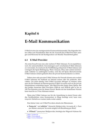 Kapitel 6
E-Mail Kommunikation
E-Mail ist eines der meistgenutzten Kommunikationsmittel. Die folgenden Sei-
ten sollen zum Nachdenken über die die Auswahl des E-Mail Providers anre-
gen und Hinweise für die Konﬁguration von Mozilla Thunderbird geben.
6.1 E-Mail Provider
Als erstes braucht man eine oder mehrere E-Mail Adressen. Es ist empfehlens-
wert, für unterschiedliche Anwendungen auch verschiedene E-Mail Adressen
zu verwenden. Es erschwert die Proﬁlbildung anhand der E-Mail Adresse und
verringert die Spam-Belästigung. Wenn Amazon, Ebay oder andere kommer-
zielle Anbieter zu aufdringlich werden, wird die mit Spam überschwemmte
E-Mail Adresse einfach gelöscht ohne die private Kommunikation zu stören.
Neben einer sehr privaten E-Mail Adresse für Freunde könnte man weitere
E-Mail Adressen für Einkäufe im Internet nutzen oder für politische Akti-
vitäten. Um nicht ständig viele E-Mail Accounts abfragen zu müssen, kann
man die für Einkäufe im Internet genutzt E-Mail Accounts auch an die private
Hauptadresse weiterleiten lassen. Alle Mail-Provider bieten diese Option. Bei
den großen deutschen Mail Providern GMX.de und WEB.de gibt es bis zu
100 Fun-Domains extra für diesen Zweck. Bereits mit der kostenlosen Version
kann man bis zu 3 Fun-Adressen nutzen.
Wenn eine E-Mail Adresse nur für die Anmeldung in einem Forum oder
das Veröffentlichen eines Kommentars in Blogs benötigt wird, kann man
temporäre Mailadressen nutzen (siehe weiter unten).
Eine kleine Liste von E-Mail Providern abseits des Mainstream:
• Posteo.de 1 und aikQ.de 2 (deutsche Mailprovider, Accounts ab 1,- Euro
pro Monat, anonyme Accounts möglich mit Bezahlung per Brief)
• VFEmail 3 (anonymer Mailprovider, benötigt eine Wegwerf-Adresse für
1 https://posteo.de
2 https://www.aikq.de
3 https://www.vfemail.net
116
 