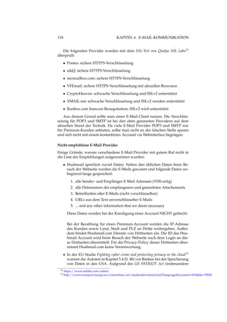 118 KAPITEL 6. E-MAIL KOMMUNIKATION
Die folgenden Provider wurden mit dem SSL-Test von Qualys SSL Labs12
überprüft:
• Posteo: sichere HTTPS-Verschlüsselung
• aikQ: sichere HTTPS-Verschlüsselung
• neomailbox.com: sichere HTTPS-Verschlüsselung
• VFEmail: sichere HTTPS-Verschlüsselung mit aktuellen Browsern
• CryptoHeaven: schwache Verschlüsselung und SSLv2 unterstützt
• XMAIL.net: schwache Verschlüsselung und SSLv2 werden unterstützt
• Runbox.com Insecure Renegotiation, SSLv2 wird unterstützt
Aus diesem Grund sollte man einen E-Mail Client nutzen. Die Verschlüs-
selung für POP3 und SMTP ist bei den oben genannten Providern auf dem
aktuellen Stand der Technik. Da viele E-Mail Provider POP3 und SMTP nur
für Premium-Kunden anbieten, sollte man nicht an der falschen Stelle sparen
und sich nicht mit einem kostenfreien Account via Webinterface begnügen.
Nicht empfohlene E-Mail Provider
Einige Gründe, warum verschiedene E-Mail Provider mit gutem Ruf nicht in
die Liste der Empfehlungen aufgenommen wurden:
• Hushmail speichert zuviel Daten. Neben den üblichen Daten beim Be-
such der Webseite werden die E-Mails gescannt und folgende Daten un-
begrenzt lange gespeichert:
1. alle Sender- und Empfänger E-Mail Adressen (VDS-artig)
2. alle Dateinamen der empfangenen und gesendeten Attachements
3. Betreffzeilen aller E-Mails (nicht verschlüsselbar)
4. URLs aus dem Text unverschlüsselter E-Mails
5. ... and any other information that we deem necessary
Diese Daten werden bei der Kündigung eines Account NICHT gelöscht.
Bei der Bezahlung für einen Premium-Account werden die IP-Adresse
des Kunden sowie Land, Stadt und PLZ an Dritte weitergeben. Außer-
dem bindet Hushmail.com Dienste von Drittseiten ein. Die ID des Hus-
hmail Account wird beim Besuch der Webseite nach dem Login an die-
se Drittseiten übermittelt. Für die Privacy-Policy dieser Drittseiten über-
nimmt Hushmail.com keine Verantwortung.
• In der EU-Studie Fighting cyber crime and protecting privacy in the cloud13
warnen die Autoren in Kapitel 5.4 (S. 48) vor Risiken bei der Speicherung
von Daten in den USA. Aufgrund des US PATRIOT Act (insbesondere
12 https://www.ssllabs.com/ssltest
13 http://www.europarl.europa.eu/committees/en/studiesdownload.html?languageDocument=EN&ﬁle=79050
 