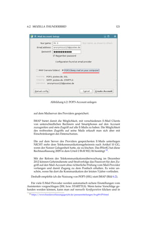 6.2. MOZILLA THUNDERBIRD 121
Abbildung 6.2: POP3-Account anlegen
auf dem Mailserver des Providers gespeichert.
IMAP bietet damit die Möglichkeit, mit verschiedenen E-Mail Clients
von unterschiedlichen Rechnern und Smartphones auf den Account
zuzugreifen und stets Zugriff auf alle E-Mails zu haben. Die Möglichkeit
des weltweiten Zugriffs auf seine Mails erkauft man sich aber mit
Einschränkungen des Datenschutzes.
Die auf dem Server des Providers gespeicherten E-Mails unterliegen
NICHT mehr dem Telekommunikationsgeheimnis nach Artikel 10 GG,
wenn der Nutzer Gelegenheit hatte, sie zu löschen. Das BVerfG hat diese
Rechtsauffassung 2009 in dem Urteil 2 BvR 902/06 bestätigt 19.
Mit der Reform der Telekommunikationsüberwachung im Dezember
2012 können Geheimdienste und Strafverfolge das Passwort für den Zu-
griff auf den Mail-Account ohne richterliche Prüfung vom Mail-Provider
verlangen und damit Zugang zu dem Postfach erhalten. Es wäre un-
schön, wenn Sie dort die Kommunikation der letzten 5 Jahre vorﬁnden.
Deshalb empfehle ich die Nutzung von POP3 (SSL) statt IMAP (Bild 6.2).
Für viele E-Mail Provoder werden automatisch sichere Einstellungen vom
Assistenten vorgeschlagen (SSL bzw. STARTTLS). Wenn keine Vorschläge ge-
funden werden können, kann man auf manuelle Konﬁguration klicken und in
19 https://www.bundesverfassungsgericht.de/pressemitteilungen/bvg09-079.html
 