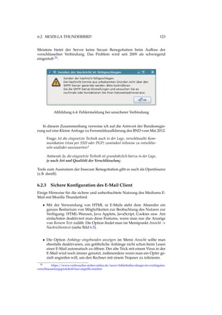 6.2. MOZILLA THUNDERBIRD 123
Meistens bietet der Server keine Secure Renegotiation beim Aufbau der
verschlüsselten Verbindung. Das Problem wird seit 2009 als schwiegend
eingestuft 20.
Abbildung 6.4: Fehlermeldung bei unsicherer Verbindung
In diesem Zusammenhang verweise ich auf die Antwort der Bundesregie-
rung auf eine Kleine Anfrage zu Fernmeldeaufklärung des BND vom Mai 2012:
Frage: Ist die eingesetzte Technik auch in der Lage, verschlüsselte Kom-
munikation (etwa per SSH oder PGP) zumindest teilweise zu entschlüs-
seln und/oder auszuwerten?
Antwort: Ja, die eingesetzte Technik ist grundsätzlich hierzu in der Lage,
je nach Art und Qualität der Verschlüsselung.
Tools zum Ausnutzen der Insecure Renegotiation gibt es auch als OpenSource
(z.B. dsniff).
6.2.3 Sichere Konﬁguration des E-Mail Client
Einige Hinweise für die sichere und unbeobachtete Nutzung des Mediums E-
Mail mit Mozilla Thunderbird:
• Mit der Verwendung von HTML in E-Mails steht dem Absender ein
ganzes Bestiarium von Möglichkeiten zur Beobachtung des Nutzers zur
Verfügung: HTML-Wanzen, Java Applets, JavaScript, Cookies usw. Am
einfachsten deaktiviert man diese Features, wenn man nur die Anzeige
von Reinem Text zuläßt. Die Option ﬁndet man im Menüpunkt Ansicht ->
Nachrichtentext (siehe Bild 6.5).
• Die Option Anhänge eingebunden anzeigen im Menü Ansicht sollte man
ebenfalls deaktivieren, um gefährliche Anhänge nicht schon beim Lesen
einer E-Mail automatisch zu öffnen. Der alte Trick mit einem Virus in der
E-Mail wird noch immer genutzt, insbesondere wenn man ein Opfer ge-
zielt angreifen will, um den Rechner mit einem Trojaner zu inﬁzieren.
20 https://www.verbraucher-sicher-online.de/news/fehlerhaftes-design-im-wichtigsten-
verschluesselungsprotokoll-fuer-angriffe-nutzbar
 
