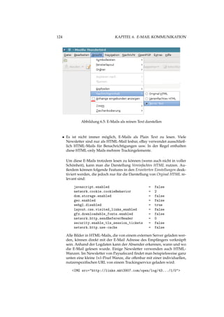 124 KAPITEL 6. E-MAIL KOMMUNIKATION
Abbildung 6.5: E-Mails als reinen Text darstellen
• Es ist nicht immer möglich, E-Mails als Plain Text zu lesen. Viele
Newsletter sind nur als HTML-Mail lesbar, eBay verwendet ausschließ-
lich HTML-Mails für Benachrichtigungen usw. In der Regel enthalten
diese HTML-only Mails mehrere Trackingelemente.
Um diese E-Mails trotzdem lesen zu können (wenn auch nicht in voller
Schönheit), kann man die Darstellung Vereinfachtes HTML nutzen. Au-
ßerdem können folgende Features in den Erweiterten Einstellungen deak-
tiviert werden, die jedoch nur für die Darstellung von Orginal HTML re-
levant sind:
javascript.enabled = false
network.cookie.cookieBehavior = 2
dom.storage.enabled = false
geo.enabled = false
webgl.disabled = true
layout.css.visited_links_enabled = false
gfx.downloadable_fonts.enabled = false
network.http.sendRefererHeader = 0
security.enable_tls_session_tickets = false
network.http.use-cache = false
Alle Bilder in HTML-Mails, die von einem externen Server geladen wer-
den, können direkt mit der E-Mail Adresse des Empfängers verknüpft
sein. Anhand der Logdaten kann der Absender erkennen, wann und wo
die E-Mail gelesen wurde. Einige Newsletter verwenden auch HTML-
Wanzen. Im Newsletter von Paysafecard ﬁndet man beispielsweise ganz
unten eine kleine 1x1-Pixel Wanze, die offenbar mit einer individuellen,
nutzerspeziﬁschen URL von einem Trackingservice geladen wird:
<IMG src="http://links.mkt3907.com/open/log/43.../1/0">
 