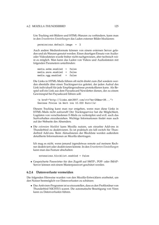 6.2. MOZILLA THUNDERBIRD 125
Um Tracking mit Bildern und HTML-Wanzen zu verhindern, kann man
in den Erweiterten Einstellungen das Laden externer Bilder blockieren:
permissions.default.image = 2
Auch andere Medienformate können von einem externen Server gela-
den und als Wanzen genutzt werden. Einen deartigen Einsatz von Audio-
oder Videodateien wurde bisher nicht nachgewiesen, aber technisch wä-
re es möglich. Man kann das Laden von Videos und Audiodateien mit
folgenden Parametern unterbinden:
media.webm.enabled = false
media.wave.enabled = false
media.ogg.enabled = false
Die Links in HTML-Mails führen oft nicht direkt zum Ziel sondern wer-
den ebenfalls über einen Trackingservice geleitet, der jeden Aufruf des
Link individuell für jede Empfängeradresse protokollieren kann. Als Be-
spiel soll ein Link aus dem Paysafecard Newsletter dienen, der zu einem
Gewinnspiel bei Paysafecard führen soll:
<a href="http://links.mkt3907.com/ctt?kn=28&ms=3N...">
Gewinne Preise im Wert von 10.000 Euro</a>
Diesem Tracking kann man nur entgehen, wenn man diese Links in
HTML-Mails nicht aufzuruft! Der Trackingservice hat die Möglichkeit,
Logdaten von verschiedenen E-Mails zu verknüpfen und evtl. auch das
Surfverhalten einzubeziehen. Wichtige Informationen ﬁndet man auch
auf der Webseite des Absenders.
• Die extension blocklist kann Mozilla nutzen, um einzelne Add-ons in
Thunderbird zu deaktivieren. Es ist praktisch ein kill switch für Thun-
derbird Add-ons. Beim Aktualisieren der Blockliste werden außerdem
detaillierte Informationen an Mozilla übertragen.
Ich mag es nicht, wenn jemand irgendetwas remote auf meinem Rech-
ner deaktiviert oder deaktivieren könnte. In den Erweiterten Einstellungen
kann man das Feature abschalten:
extensions.blocklist.enabled = false
• Gespeicherte Passwörter für den Zugriff auf SMTP-, POP- oder IMAP-
Server können mit einem Masterpasswort geschützt werden.
6.2.4 Datenverluste vermeiden
Die folgenden Hinweise wurden von den Mozilla-Entwicklern erarbeitet, um
den Nutzer bestmöglich vor Datenverlusten zu schützen:
• Das Antiviren-Programm ist so einzustellen, dass es den Proﬁlordner von
Thunderbird NICHT(!) scannt. Die automatische Beseitigung von Viren
kann zu Datenverlusten führen.
 