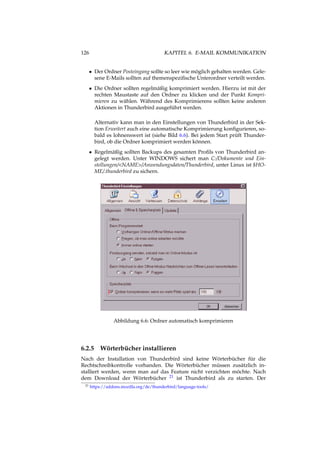 126 KAPITEL 6. E-MAIL KOMMUNIKATION
• Der Ordner Posteingang sollte so leer wie möglich gehalten werden. Gele-
sene E-Mails sollten auf themenspeziﬁsche Unterordner verteilt werden.
• Die Ordner sollten regelmäßig komprimiert werden. Hierzu ist mit der
rechten Maustaste auf den Ordner zu klicken und der Punkt Kompri-
mieren zu wählen. Während des Komprimierens sollten keine anderen
Aktionen in Thunderbird ausgeführt werden.
Alternativ kann man in den Einstellungen von Thunderbird in der Sek-
tion Erweitert auch eine automatische Komprimierung konﬁgurieren, so-
bald es lohnenswert ist (siehe Bild 6.6). Bei jedem Start prüft Thunder-
bird, ob die Ordner komprimiert werden können.
• Regelmäßig sollten Backups des gesamten Proﬁls von Thunderbird an-
gelegt werden. Unter WINDOWS sichert man C:/Dokumente und Ein-
stellungen/<NAME>/Anwendungsdaten/Thunderbird, unter Linux ist $HO-
ME/.thunderbird zu sichern.
Abbildung 6.6: Ordner automatisch komprimieren
6.2.5 Wörterbücher installieren
Nach der Installation von Thunderbird sind keine Wörterbücher für die
Rechtschreibkontrolle vorhanden. Die Wörterbücher müssen zusätzlich in-
stalliert werden, wenn man auf das Feature nicht verzichten möchte. Nach
dem Download der Wörterbücher 21 ist Thunderbird als zu starten. Der
21 https://addons.mozilla.org/de/thunderbird/language-tools/
 