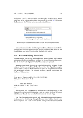 6.2. MOZILLA THUNDERBIRD 127
Menüpunkt Extras -> Add-ons öffnet den Dialog für die Verwaltung. Wenn
man oben rechts auf das kleine Werkzeugsymbol klickt (Bild 6.7, kann man
die Dateien mit den Wörterbüchern als Add-on installieren.
Abbildung 6.7: Wörterbücher in der Add-on Verwaltung installieren
Danach kann man in den Einstellungen von Thunderbird die Rechtschreib-
prüfung aktivieren und die bevorzugte Sprache auswählen. Die Auswahl der
Sprache kann man beim Schreiben einer Mail jederzeit ändern.
6.2.6 X-Mailer Kennung modiﬁzieren
Ich habe gelesen, dass es böse Buben geben soll, die via Internet ihre Software
auf fremden Rechnern installieren möchten. In diesem Zusammenhang wer-
den oft die Stichworte “Spambot” oder “Bundstrojaner” genannt.
Voraussetzung ist die Kenntnis der vom Opfer genutzten Software. Genau
wie jeder Webbrowser sendet auch Thunderbird eine User-Agent-Kennung im
Header jeder E-Mail, die Auskunft über die genutzte Programmversion und
das Betriebssystem liefert. Das folgende (veraltete) Beispiel stammt aus der
Mail eines Unbekannten:
...
User-Agent: Thunderbird 2.0.0.6 (X11/20070728)
X-Enigmail-Version: 0.95.3
...
------- BEGIN PGP MESSAGE -------
Version: GnuPG v1.4.6 (GNU/Linux)
...
Aha, er nutzt also Thunderbird in der Version 2.0.0.6 unter Linux, hat die
Enigmail-Erweiterung v.0.95.3 installiert und verwendet die GnuPG-Version
1.4.6. Das war damals eine typische Kombination für Ubuntu Edgy.
Die User-Agent-Kennung kann in den erweiterten Einstellungen modiﬁ-
ziert werden. Im Einstellungs-Dialog ﬁndet man in der Sektion Erweitert den
Reiter Allgemein. Ein Klick auf den Button Konﬁguration bearbeiten öffnet
 