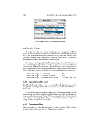 128 KAPITEL 6. E-MAIL KOMMUNIKATION
Abbildung 6.8: Neue Conﬁg-Variable anlegen
eine Liste aller Optionen.
Hier fügt man die neue String-Variable general.useragent.override als
neuen Wert ein, indem man mit der rechten Maustaste auf einen freien Bereich
klickt und im Kontext-Menü den Punkt Neu - String wählt.Als Wert für diese
Variable wird eine leere Zeichenkette eingesetzt. Damit sendet Thunderbird
keine Kennung mehr. Nachteile sind nicht erkennbar.
Wer das Add-on Enigmail für die Verschlüsselung nutzt, sollte dem Add-on
die Geschwätzigkeit abgewöhnen und die Ausgabe von Versionen im Header
deaktivieren. Anderenfalls kann ein Schnüfﬂer anhand einer signierten oder
verschlüsselten E-Mail Schlussfolgerungen über die verwendete Software ab-
leiten. Folgende Parameter sind in den erweiterten Einstellungen zu setzen:
extensions.enigmail.addHeaders = false
extensions.enigmail.useDefaultComment = true
extensions.enigmail.agentAdditionalParam = --no-emit-version
6.2.7 Spam-Filter aktivieren
Das Mozilla Team bezeichnet nicht erwünschte E-Mails (Spam) als Junk. Den
integrierten lernfähigen Filter aktiviert man über den Menüpunkt Extras ->
Junk-Filter.
Im Einstellungsdialog des Filters sollte man die beiden Optionen für das
automatische Verschieben der Junk-Mails in einen speziellen Ordner aktivie-
ren, am einfachsten in den Ordner Junk des entsprechenden Kontos. Außer-
dem sollte der lernfähige Filter aktiviert werden. Ich bin immer wieder von
der guten Erkennungsrate beeindruckt.
6.2.8 Spam vermeiden
Man muss nicht bei jeder Gelegenheit im Web seine richtige E-Mail Adresse
angeben. Damit fängt man sich eine Menge Spam (Junk) ein.
 