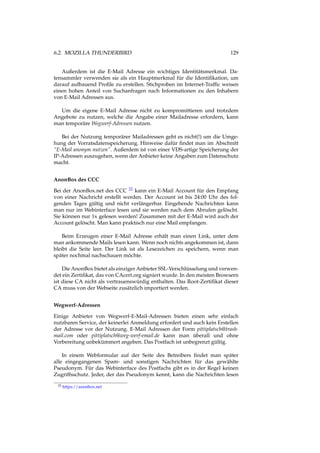 6.2. MOZILLA THUNDERBIRD 129
Außerdem ist die E-Mail Adresse ein wichtiges Identitätsmerkmal. Da-
tensammler verwenden sie als ein Hauptmerkmal für die Identiﬁkation, um
darauf aufbauend Proﬁle zu erstellen. Stichproben im Internet-Trafﬁc weisen
einen hohen Anteil von Suchanfragen nach Informationen zu den Inhabern
von E-Mail Adressen aus.
Um die eigene E-Mail Adresse nicht zu kompromittieren und trotzdem
Angebote zu nutzen, welche die Angabe einer Mailadresse erfordern, kann
man temporäre Wegwerf-Adressen nutzen.
Bei der Nutzung temporärer Mailadressen geht es nicht(!) um die Umge-
hung der Vorratsdatenspeicherung. Hinweise dafür ﬁndet man im Abschnitt
“E-Mail anonym nutzen”. Außerdem ist von einer VDS-artige Speicherung der
IP-Adressen auszugehen, wenn der Anbieter keine Angaben zum Datenschutz
macht.
AnonBox des CCC
Bei der AnonBox.net des CCC 22 kann ein E-Mail Account für den Empfang
von einer Nachricht erstellt werden. Der Account ist bis 24:00 Uhr des fol-
genden Tages gültig und nicht verlängerbar. Eingehende Nachrichten kann
man nur im Webinterface lesen und sie werden nach dem Abrufen gelöscht.
Sie können nur 1x gelesen werden! Zusammen mit der E-Mail wird auch der
Account gelöscht. Man kann praktisch nur eine Mail empfangen.
Beim Erzeugen einer E-Mail Adresse erhält man einen Link, unter dem
man ankommende Mails lesen kann. Wenn noch nichts angekommen ist, dann
bleibt die Seite leer. Der Link ist als Lesezeichen zu speichern, wenn man
später nochmal nachschauen möchte.
Die AnonBox bietet als einziger Anbieter SSL-Verschlüsselung und verwen-
det ein Zertiﬁkat, das von CAcert.org signiert wurde. In den meisten Browsern
ist diese CA nicht als vertrauenswürdig enthalten. Das Root-Zertiﬁkat dieser
CA muss von der Webseite zusätzlich importiert werden.
Wegwerf-Adressen
Einige Anbieter von Wegwerf-E-Mail-Adressen bieten einen sehr einfach
nutzbaren Service, der keinerlei Anmeldung erfordert und auch kein Erstellen
der Adresse vor der Nutzung. E-Mail Adressen der Form pittiplatsch@trash-
mail.com oder pittiplatsch@weg-werf-email.de kann man überall und ohne
Vorbereitung unbekümmert angeben. Das Postfach ist unbegrenzt gültig.
In einem Webformular auf der Seite des Betreibers ﬁndet man später
alle eingegangenen Spam- und sonstigen Nachrichten für das gewählte
Pseudonym. Für das Webinterface des Postfachs gibt es in der Regel keinen
Zugriffsschutz. Jeder, der das Pseudonym kennt, kann die Nachrichten lesen
22 https://anonbox.net
 