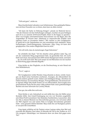 13
“Voll und ganz”, nickte sie.
Maya brachte beide Labradors zum Schlafzimmer. Eine gedämpfte Diskus-
sion mit ihrer Freundin war zu hören, dann kam sie allein zurück.
“Ich kann die Sache in Ordnung bringen”, presste sie ﬂüsternd hervor.
“Als die Chinesen mit den Verhaftungen anﬁngen, machten ein paar Kollegen
und ich es zu unserem 20-Prozent-Projekt, ihnen in die Suppe zu spucken.”
(Eine von Googles unternehmerischen Innovationen war die Regel, dass alle
Angestellten 20 Prozent ihrer Arbeitszeit in anspruchsvolle Projekte nach
eigenem Gusto zu investieren hatten.) “Wir nennen es den Googleputzer.
Er greift tief in die Datenbanken ein und normalisiert dich statistisch. Deine
Suchanfragen, Gmail-Histogramme, Surfmuster. Alles. Greg, ich kann dich
googleputzen. Eine andere Möglichkeit hast du nicht.”
“Ich will nicht, dass du meinetwegen Ärger bekommst.”
Sie schüttelte den Kopf. “Ich bin ohnehin schon geliefert. Jeder Tag, seit
ich das verdammte Ding programmiert habe, ist geschenkte Zeit. Ich warte
bloß noch drauf, dass jemand dem DHS meinen Background steckt, und dann
...tja, ich weiß auch nicht. Was auch immer sie mit Menschen wie mir machen
in ihrem Krieg gegen abstrakte Begriffe.”
Greg dachte an den Flughafen, an die Durchsuchung, an sein Hemd mit
dem Stiefelabdruck.
“Tu es”, sagte er.
Der Googleputzer wirkte Wunder. Greg erkannte es daran, welche Anzei-
gen am Rand seiner Suchseiten erschienen, Anzeigen, die offensichtlich für
jemand anderen gedacht waren. Fakten zum Intelligent Design, Abschluss im
Online-Seminar, ein terrorfreies Morgen, Pornograﬁeblocker, die homosexuel-
le Agenda, billige Toby-Keith-Tickets. Es war offensichtlich, dass Googles neue
personalisierte Suche ihn für einen völlig anderen hielt: einen gottesfürchtigen
Rechten mit einer Schwäche für Cowboy-Musik.
Nun gut, das sollte ihm recht sein.
Dann klickte er sein Adressbuch an und stellte fest, dass die Hälfte seiner
Kontakte fehlte. Sein Gmail-Posteingang war wie von Termiten ausgehöhlt,
sein Orkut-Proﬁl normalisiert. Sein Kalender, Familienfotos, Lesezeichen: alles
leer. Bis zu diesem Moment war ihm nicht klar gewesen, wie viel seiner selbst
ins Web migriert war und seinen Platz in Googles Serverfarmen gefunden
hatte - seine gesamte Online-Identität. Maya hatte ihn auf Hochglanz poliert;
er war jetzt Der Unsichtbare.
Greg tippte schläfrig auf die Tastatur seines Laptops neben dem Bett und
erweckte den Monitor zum Leben. Er blinzelte die Uhr in der Toolbar an. 4:13
Uhr morgens! Allmächtiger, wer hämmerte denn um diese Zeit gegen seine
Tür?
 