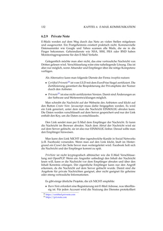 132 KAPITEL 6. E-MAIL KOMMUNIKATION
6.2.9 Private Note
E-Mails werden auf dem Weg durch das Netz an vielen Stellen mitgelesen
und ausgewertet. Ein Postgeheimnis existiert praktisch nicht. Kommerzielle
Datensammler wie Google und Yahoo scannen alle Mails, die sie in die
Finger bekommen. Geheimdienste wie NSA, SSSI, FRA oder BND haben
Monitoringprogramme für den E-Mail Verkehr.
Gelegentlich möchte man aber nicht, das eine vertrauliche Nachricht von
Dritten gelesen wird. Verschlüsselung wäre eine naheliegende Lösung. Das ist
aber nur möglich, wenn Absender und Empfänger über die nötige Kompetenz
verfügen.
Als Alternative kann man folgende Dienste der Firma insophia nutzen:
• Certiﬁed Privnote24 ist vom ULD mit dem EuroPrise Siegel zertiﬁziert. Die
Zertiﬁzierung garantiert die Respektierung der Privatsphäre der Nutzer
durch den Anbieter.
• Privnote25 ist eine nicht-zertiﬁzierten Version. Damit sind Änderungen an
der Software und Weiterentwicklungen möglich.
Man schreibt die Nachricht auf der Webseite des Anbieters und klickt auf
den Button Create Note. Javascript muss dafür freigegeben werden. Es wird
ein Link generiert, unter dem man die Nachricht EINMALIG abrufen kann.
Die Daten werden verschlüsselt auf dem Server gespeichert und nur der Link
enthält den Key, um die Daten zu entschlüsseln.
Den Link sendet man per E-Mail dem Empfänger der Nachricht. Er kann
die Nachricht im Browser abrufen. Nach dem Abruf der Nachricht wird sie
auf dem Server gelöscht, sie ist also nur EINMALIG lesbar. Darauf sollte man
den Empfänger hinweisen.
Man kann den Link NICHT über irgendwelche Kanäle in Social Networks
(z.B. Facebook) versenden. Wenn man auf den Link klickt, läuft im Hinter-
grund ein Crawl der Seite bevor man weitergeleitet wird. Facebook holt sich
die Nachricht und der Empfänger kommt zu spät.
PrivNote ist nicht kryptograﬁsch abhösicher wie die E-Mail Verschlüsse-
lung mit OpenPGP. Wenn ein Angreifer unbedingt den Inhalt der Nachricht
lesen will, kann er die Nachricht vor dem Empfänger abrufen und über den
Inhalt Kenntnis erlangen. Der eigentliche Empfänger kann nur den Angriff
erkennen, da die Nachricht auf dem Server gelöscht wurde. Damit sind die
Angebote für private Nachrichten geeignet, aber nicht geeignet für geheime
oder streng vertrauliche Informationen.
Es gibt einige ähnliche Projekte, die ich NICHT empfehle:
• Burn Note erfordert eine Registrierung mit E-Mail Adresse, was überﬂüs-
sig ist. Für jeden Account wird die Nutzung des Dienstes protokolliert
24 https://certiﬁed.privnote.com
25 https://privnote.com
 
