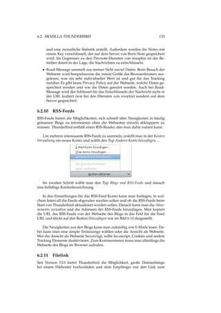 6.2. MOZILLA THUNDERBIRD 133
und eine monatliche Statistik erstellt. Außerdem werden die Notes mit
einem Key verschlüsselt, der auf dem Server von Burn Note gespeichert
wird. Im Gegensatz zu den Privnote-Diensten von insophia ist der Be-
treiber damit in der Lage, die Nachrichten zu entschlüsseln.
• Road-Message sammelt aus meiner Sicht zuviel Daten. Beim Besuch der
Webseite wird besipielsweise die innere Größe des Browserfensters aus-
gelesen, was ein sehr individueller Wert ist und gut für das Tracking
nutzbar. Es gibt keine Privacy Policy auf der Webseite, welche Daten ge-
speichert werden und wie die Daten genutzt werden. Auch bei Road-
Message wird der Schlüssel für das Entschlüsseln der Nachricht nicht in
der URL kodiert (wie bei den Diensten von insophia) sondern auf dem
Server gespeichert.
6.2.10 RSS-Feeds
RSS-Feeds bieten die Möglichkeiten, sich schnell über Neuigkeiten in häuﬁg
gelesenen Blogs zu informieren ohne die Webseiten einzeln abklappern zu
müssen. Thunderbird enthält einen RSS-Reader, den man dafür nutzen kann.
Um mehrere interessante RSS-Feeds zu sammeln, erstellt man in der Konten
Verwaltung ein neues Konto und wählt den Typ Anderes Konto hinzufügen....
Im zweiten Schritt wählt man den Typ Blogs und RSS-Feeds und danach
eine beliebige Kontenbezeichnung.
In den Einstellungen für das RSS-Feed Konto kann man festlegen, in wel-
chem Intervall die Feeds abgerufen werden sollen und ob die RSS-Feeds beim
Start von Thunderbird aktualisiert werden sollen. Danach kann man die Abon-
nements verwalten und die Adressen der RSS-Feeds hinzufügen. Man kopiert
die URL des RSS-Feeds von der Webseite des Blogs in das Feld für die Feed
URL und klickt auf den Button Hinzufügen wie im Bild 6.10 dargestellt.
Die Neuigkeiten aus den Blogs kann man zukünftig wie E-Mails lesen. Da-
bei kann man eine simple Textanzeige wählen oder die Ansicht als Webseite.
Wer die Ansicht als Webseite bevorzugt, sollte Javascript, Cookies und andere
Tracking Elemente deaktivieren. Zum Kommentieren muss man allerdings die
Webseite des Blogs im Browser aufrufen.
6.2.11 Filelink
Seit Version 13.0 bietet Thunderbird die Möglichkeit, große Dateianhänge
bei einem Filehoster hochzuladen und dem Empfänger nur den Link zum
 